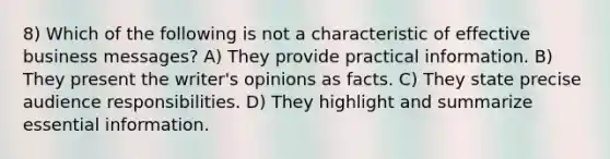 8) Which of the following is not a characteristic of effective business messages? A) They provide practical information. B) They present the writer's opinions as facts. C) They state precise audience responsibilities. D) They highlight and summarize essential information.