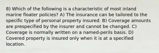 8) Which of the following is a characteristic of most inland marine floater policies? A) The insurance can be tailored to the specific type of personal property insured. B) Coverage amounts are prespecified by the insurer and cannot be changed. C) Coverage is normally written on a named-perils basis. D) Covered property is insured only when it is at a specified location.