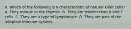 8. Which of the following is a characteristic of natural killer cells? A. They mature in the thymus. B. They are smaller than B and T cells. C. They are a type of lymphocyte. D. They are part of the adaptive immune system.