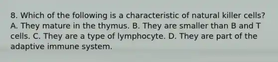 8. Which of the following is a characteristic of natural killer cells? A. They mature in the thymus. B. They are smaller than B and T cells. C. They are a type of lymphocyte. D. They are part of the adaptive immune system.