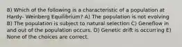 8) Which of the following is a characteristic of a population at Hardy- Weinberg Equilibrium? A) The population is not evolving B) The population is subject to natural selection C) Geneflow in and out of the population occurs. D) Genetic drift is occurring E) None of the choices are correct.