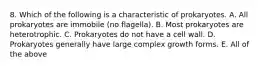 8. Which of the following is a characteristic of prokaryotes. A. All prokaryotes are immobile (no flagella). B. Most prokaryotes are heterotrophic. C. Prokaryotes do not have a cell wall. D. Prokaryotes generally have large complex growth forms. E. All of the above