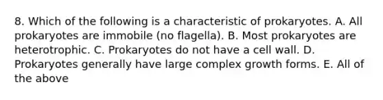 8. Which of the following is a characteristic of prokaryotes. A. All prokaryotes are immobile (no flagella). B. Most prokaryotes are heterotrophic. C. Prokaryotes do not have a cell wall. D. Prokaryotes generally have large complex growth forms. E. All of the above