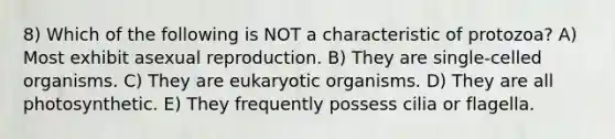 8) Which of the following is NOT a characteristic of protozoa? A) Most exhibit asexual reproduction. B) They are single-celled organisms. C) They are eukaryotic organisms. D) They are all photosynthetic. E) They frequently possess cilia or flagella.