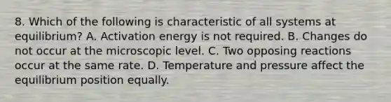 8. Which of the following is characteristic of all systems at equilibrium? A. Activation energy is not required. B. Changes do not occur at the microscopic level. C. Two opposing reactions occur at the same rate. D. Temperature and pressure affect the equilibrium position equally.