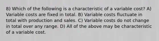 8) Which of the following is a characteristic of a variable cost? A) Variable costs are fixed in total. B) Variable costs fluctuate in total with production and sales. C) Variable costs do not change in total over any range. D) All of the above may be characteristic of a variable cost.