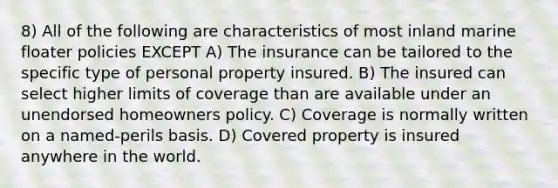 8) All of the following are characteristics of most inland marine floater policies EXCEPT A) The insurance can be tailored to the specific type of personal property insured. B) The insured can select higher limits of coverage than are available under an unendorsed homeowners policy. C) Coverage is normally written on a named-perils basis. D) Covered property is insured anywhere in the world.