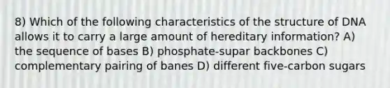 8) Which of the following characteristics of the structure of DNA allows it to carry a large amount of hereditary information? A) the sequence of bases B) phosphate-supar backbones C) complementary pairing of banes D) different five-carbon sugars