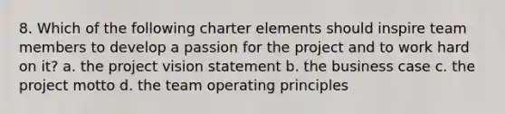 8. Which of the following charter elements should inspire team members to develop a passion for the project and to work hard on it? a. the project vision statement b. the business case c. the project motto d. the team operating principles