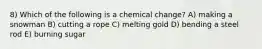 8) Which of the following is a chemical change? A) making a snowman B) cutting a rope C) melting gold D) bending a steel rod E) burning sugar