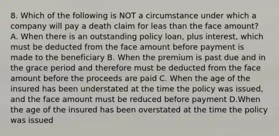 8. Which of the following is NOT a circumstance under which a company will pay a death claim for leas than the face amount? A. When there is an outstanding policy loan, plus interest, which must be deducted from the face amount before payment is made to the beneficiary B. When the premium is past due and in the grace period and therefore must be deducted from the face amount before the proceeds are paid C. When the age of the insured has been understated at the time the policy was issued, and the face amount must be reduced before payment D.When the age of the insured has been overstated at the time the policy was issued