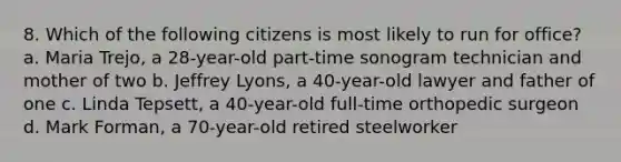 8. Which of the following citizens is most likely to run for office? a. Maria Trejo, a 28-year-old part-time sonogram technician and mother of two b. Jeffrey Lyons, a 40-year-old lawyer and father of one c. Linda Tepsett, a 40-year-old full-time orthopedic surgeon d. Mark Forman, a 70-year-old retired steelworker