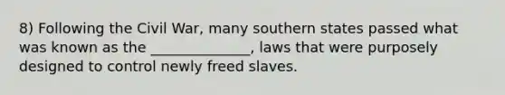 8) Following the Civil War, many southern states passed what was known as the ______________, laws that were purposely designed to control newly freed slaves.