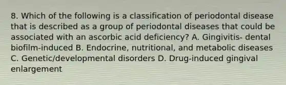 8. Which of the following is a classification of periodontal disease that is described as a group of periodontal diseases that could be associated with an ascorbic acid deficiency? A. Gingivitis- dental biofilm-induced B. Endocrine, nutritional, and metabolic diseases C. Genetic/developmental disorders D. Drug-induced gingival enlargement