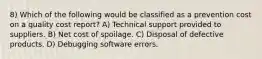 8) Which of the following would be classified as a prevention cost on a quality cost report? A) Technical support provided to suppliers. B) Net cost of spoilage. C) Disposal of defective products. D) Debugging software errors.