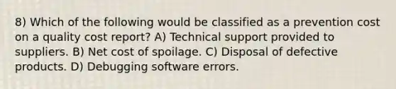 8) Which of the following would be classified as a prevention cost on a quality cost report? A) Technical support provided to suppliers. B) Net cost of spoilage. C) Disposal of defective products. D) Debugging software errors.