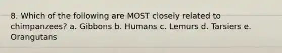 8. Which of the following are MOST closely related to chimpanzees? a. Gibbons b. Humans c. Lemurs d. Tarsiers e. Orangutans
