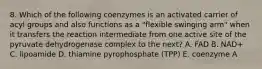 8. Which of the following coenzymes is an activated carrier of acyl groups and also functions as a "flexible swinging arm" when it transfers the reaction intermediate from one active site of the pyruvate dehydrogenase complex to the next? A. FAD B. NAD+ C. lipoamide D. thiamine pyrophosphate (TPP) E. coenzyme A