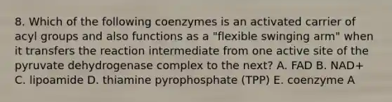 8. Which of the following coenzymes is an activated carrier of acyl groups and also functions as a "flexible swinging arm" when it transfers the reaction intermediate from one active site of the pyruvate dehydrogenase complex to the next? A. FAD B. NAD+ C. lipoamide D. thiamine pyrophosphate (TPP) E. coenzyme A