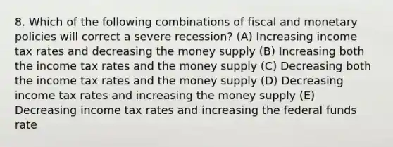 8. Which of the following combinations of fiscal and monetary policies will correct a severe recession? (A) Increasing income tax rates and decreasing the money supply (B) Increasing both the income tax rates and the money supply (C) Decreasing both the income tax rates and the money supply (D) Decreasing income tax rates and increasing the money supply (E) Decreasing income tax rates and increasing the federal funds rate