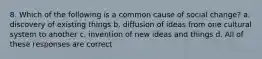 8. Which of the following is a common cause of social change? a. discovery of existing things b. diffusion of ideas from one cultural system to another c. invention of new ideas and things d. All of these responses are correct