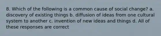 8. Which of the following is a common cause of social change? a. discovery of existing things b. diffusion of ideas from one cultural system to another c. invention of new ideas and things d. All of these responses are correct