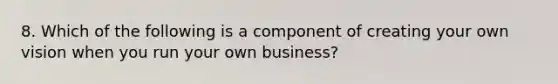 8. Which of the following is a component of creating your own vision when you run your own business?