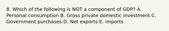 8. Which of the following is NOT a component of GDP? A. Personal consumption B. Gross private domestic investment C. Government purchases D. Net exports E. imports