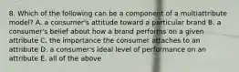 8. Which of the following can be a component of a multiattribute model? A. a consumer's attitude toward a particular brand B. a consumer's belief about how a brand performs on a given attribute C. the importance the consumer attaches to an attribute D. a consumer's ideal level of performance on an attribute E. all of the above