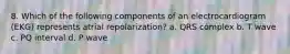 8. Which of the following components of an electrocardiogram (EKG) represents atrial repolarization? a. QRS complex b. T wave c. PQ interval d. P wave