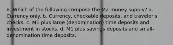 8. Which of the following compose the M2 money supply? a. Currency only. b. Currency, checkable deposits, and traveler's checks. c. M1 plus large (denomination) time deposits and investment in stocks. d. M1 plus savings deposits and small-denomination time deposits.