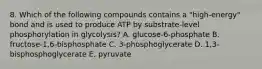 8. Which of the following compounds contains a "high-energy" bond and is used to produce ATP by substrate-level phosphorylation in glycolysis? A. glucose-6-phosphate B. fructose-1,6-bisphosphate C. 3-phosphoglycerate D. 1,3-bisphosphoglycerate E. pyruvate