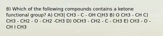 8) Which of the following compounds contains a ketone functional group? A) CH3| CH3 - C - OH C|H3 B) O CH3 - CH C) CH3 - CH2 - O - CH2 -CH3 D) OCH3 - CH2 - C - CH3 E) CH3 - O - CH I CH3