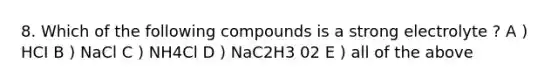 8. Which of the following compounds is a strong electrolyte ? A ) HCI B ) NaCl C ) NH4Cl D ) NaC2H3 02 E ) all of the above