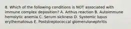 8. Which of the following conditions is NOT associated with immune complex deposition? A. Arthus reaction B. Autoimmune hemolytic anemia C. Serum sickness D. Systemic lupus erythematosus E. Poststreptococcal glomerulonephritis