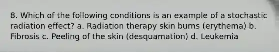 8. Which of the following conditions is an example of a stochastic radiation effect? a. Radiation therapy skin burns (erythema) b. Fibrosis c. Peeling of the skin (desquamation) d. Leukemia