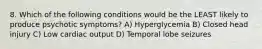 8. Which of the following conditions would be the LEAST likely to produce psychotic symptoms? A) Hyperglycemia B) Closed head injury C) Low cardiac output D) Temporal lobe seizures