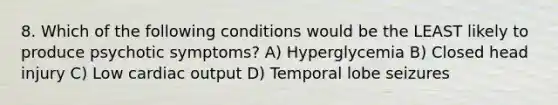 8. Which of the following conditions would be the LEAST likely to produce psychotic symptoms? A) Hyperglycemia B) Closed head injury C) Low cardiac output D) Temporal lobe seizures