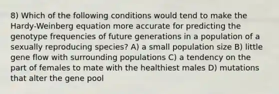 8) Which of the following conditions would tend to make the Hardy-Weinberg equation more accurate for predicting the genotype frequencies of future generations in a population of a sexually reproducing species? A) a small population size B) little gene flow with surrounding populations C) a tendency on the part of females to mate with the healthiest males D) mutations that alter the gene pool