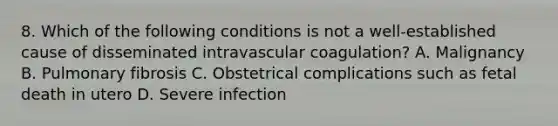 8. Which of the following conditions is not a well-established cause of disseminated intravascular coagulation? A. Malignancy B. Pulmonary fibrosis C. Obstetrical complications such as fetal death in utero D. Severe infection