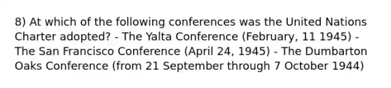 8) At which of the following conferences was the United Nations Charter adopted? - The Yalta Conference (February, 11 1945) - The San Francisco Conference (April 24, 1945) - The Dumbarton Oaks Conference (from 21 September through 7 October 1944)