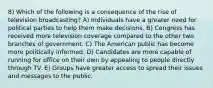 8) Which of the following is a consequence of the rise of television broadcasting? A) Individuals have a greater need for political parties to help them make decisions. B) Congress has received more television coverage compared to the other two branches of government. C) The American public has become more politically informed. D) Candidates are more capable of running for office on their own by appealing to people directly through TV. E) Groups have greater access to spread their issues and messages to the public.