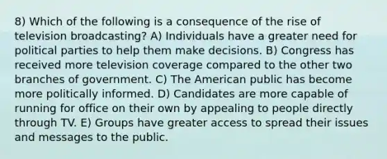 8) Which of the following is a consequence of the rise of television broadcasting? A) Individuals have a greater need for political parties to help them make decisions. B) Congress has received more television coverage compared to the other two branches of government. C) The American public has become more politically informed. D) Candidates are more capable of running for office on their own by appealing to people directly through TV. E) Groups have greater access to spread their issues and messages to the public.