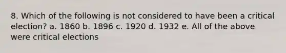 8. Which of the following is not considered to have been a critical election? a. 1860 b. 1896 c. 1920 d. 1932 e. All of the above were critical elections