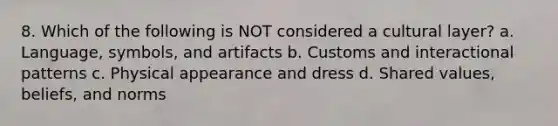 8. Which of the following is NOT considered a cultural layer? a. Language, symbols, and artifacts b. Customs and interactional patterns c. Physical appearance and dress d. Shared values, beliefs, and norms