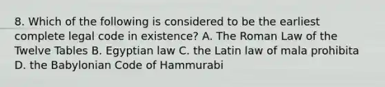 8. Which of the following is considered to be the earliest complete legal code in existence? A. The Roman Law of the Twelve Tables B. Egyptian law C. the Latin law of mala prohibita D. the Babylonian Code of Hammurabi