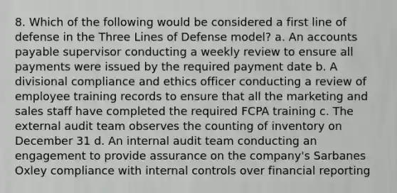 8. Which of the following would be considered a first line of defense in the Three Lines of Defense model? a. An accounts payable supervisor conducting a weekly review to ensure all payments were issued by the required payment date b. A divisional compliance and ethics officer conducting a review of employee training records to ensure that all the marketing and sales staff have completed the required FCPA training c. The external audit team observes the counting of inventory on December 31 d. An internal audit team conducting an engagement to provide assurance on the company's Sarbanes Oxley compliance with internal controls over financial reporting