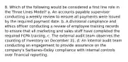 8. Which of the following would be considered a first line role in the Three Lines Model? a. An accounts payable supervisor conducting a weekly review to ensure all payments were issued by the required payment date. b. A divisional compliance and ethics officer conducting a review of employee training records to ensure that all marketing and sales staff have completed the required FCPA training. c. The external audit team observes the counting of inventory on December 31. d. An internal audit team conducting an engagement to provide assurance on the company's Sarbanes-Oxley compliance with internal controls over financial reporting.