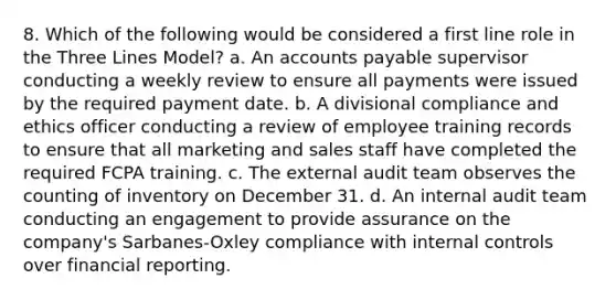 8. Which of the following would be considered a first line role in the Three Lines Model? a. An accounts payable supervisor conducting a weekly review to ensure all payments were issued by the required payment date. b. A divisional compliance and ethics officer conducting a review of employee training records to ensure that all marketing and sales staff have completed the required FCPA training. c. The external audit team observes the counting of inventory on December 31. d. An internal audit team conducting an engagement to provide assurance on the company's Sarbanes-Oxley compliance with internal controls over financial reporting.