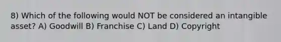 8) Which of the following would NOT be considered an intangible asset? A) Goodwill B) Franchise C) Land D) Copyright